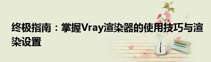 终极指南：掌握Vray渲染器的使用技巧与渲染设置