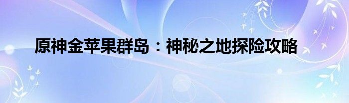 原神金苹果群岛：神秘之地探险攻略