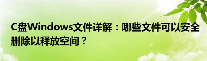 C盘Windows文件详解：哪些文件可以安全删除以释放空间？