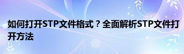 如何打开STP文件格式？全面解析STP文件打开方法