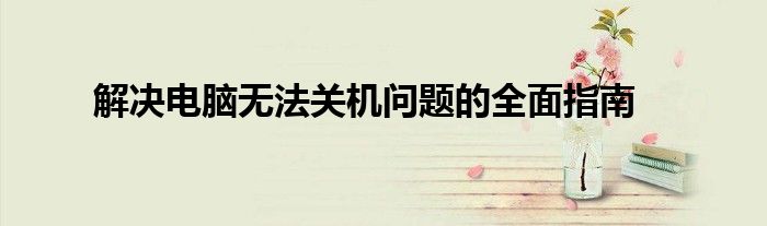 解决电脑无法关机问题的全面指南