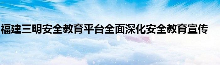 福建三明安全教育平台全面深化安全教育宣传