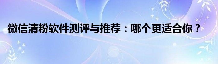 微信清粉软件测评与推荐：哪个更适合你？