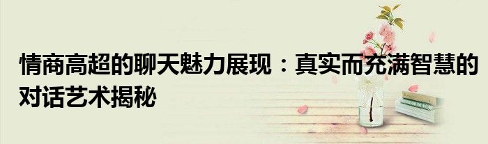 情商高超的聊天魅力展现：真实而充满智慧的对话艺术揭秘