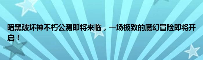 暗黑破坏神不朽公测即将来临，一场极致的魔幻冒险即将开启！