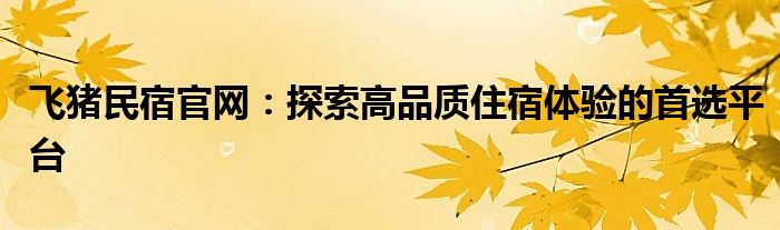 飞猪民宿官网：探索高品质住宿体验的首选平台