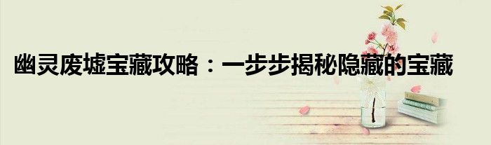 幽灵废墟宝藏攻略：一步步揭秘隐藏的宝藏