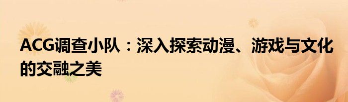 ACG调查小队：深入探索动漫、游戏与文化的交融之美