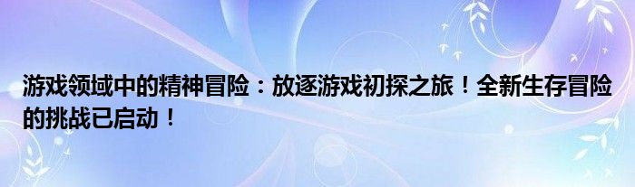 游戏领域中的精神冒险：放逐游戏初探之旅！全新生存冒险的挑战已启动！