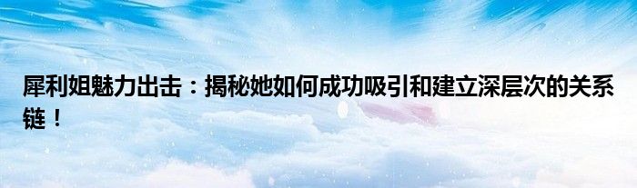 犀利姐魅力出击：揭秘她如何成功吸引和建立深层次的关系链！