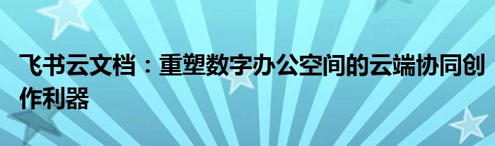 飞书云文档：重塑数字办公空间的云端协同创作利器
