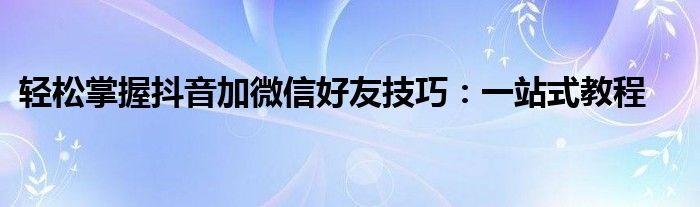 轻松掌握抖音加微信好友技巧：一站式教程