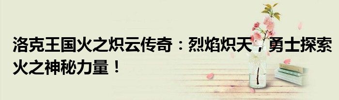 洛克王国火之炽云传奇：烈焰炽天，勇士探索火之神秘力量！
