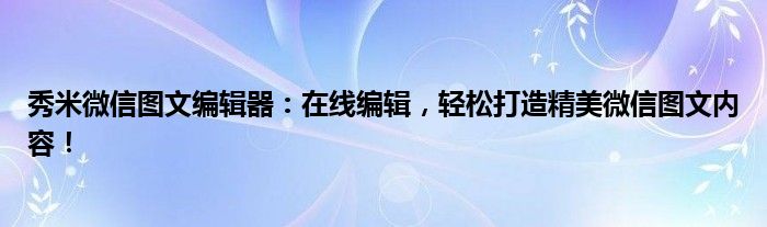 秀米微信图文编辑器：在线编辑，轻松打造精美微信图文内容！
