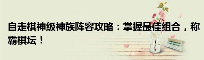 自走棋神级神族阵容攻略：掌握最佳组合，称霸棋坛！