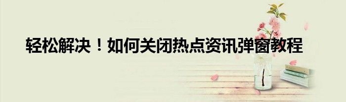 轻松解决！如何关闭热点资讯弹窗教程
