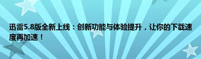 迅雷5.8版全新上线：创新功能与体验提升，让你的下载速度再加速！