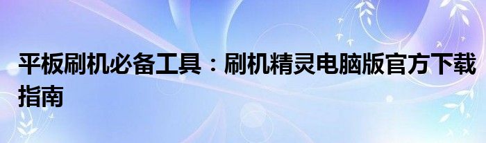 平板刷机必备工具：刷机精灵电脑版官方下载指南