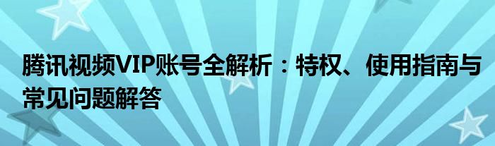 腾讯视频VIP账号全解析：特权、使用指南与常见问题解答