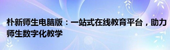 朴新师生电脑版：一站式在线教育平台，助力师生数字化教学