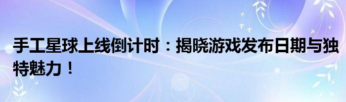手工星球上线倒计时：揭晓游戏发布日期与独特魅力！