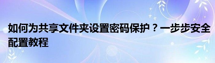 如何为共享文件夹设置密码保护？一步步安全配置教程