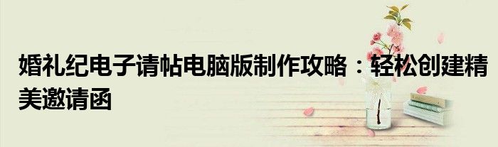 婚礼纪电子请帖电脑版制作攻略：轻松创建精美邀请函