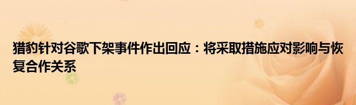 猎豹针对谷歌下架事件作出回应：将采取措施应对影响与恢复合作关系