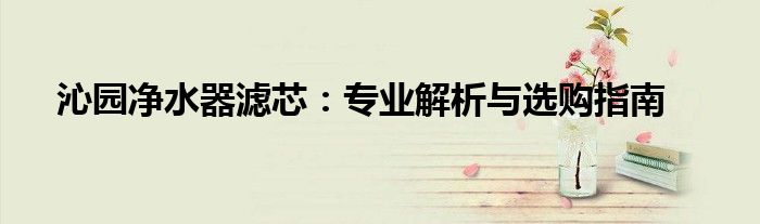 沁园净水器滤芯：专业解析与选购指南