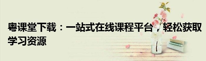 粤课堂下载：一站式在线课程平台，轻松获取学习资源