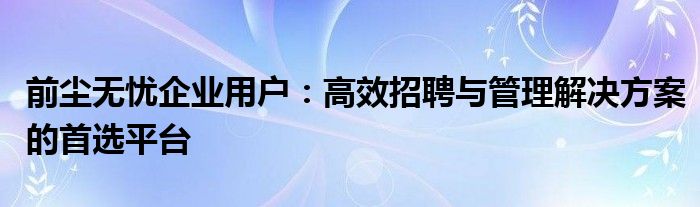前尘无忧企业用户：高效招聘与管理解决方案的首选平台