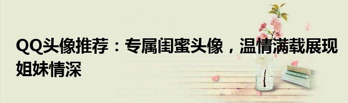 QQ头像推荐：专属闺蜜头像，温情满载展现姐妹情深