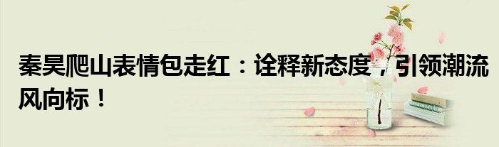秦昊爬山表情包走红：诠释新态度，引领潮流风向标！