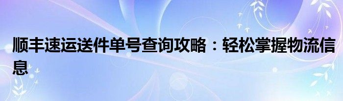 顺丰速运送件单号查询攻略：轻松掌握物流信息