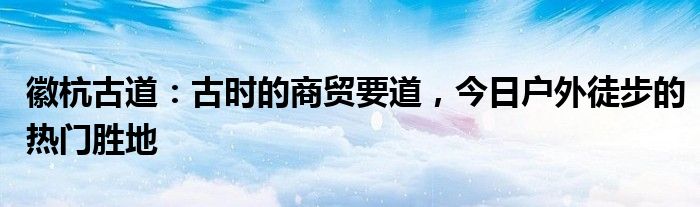 徽杭古道：古时的商贸要道，今日户外徒步的热门胜地