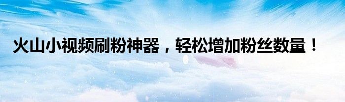 火山小视频刷粉神器，轻松增加粉丝数量！