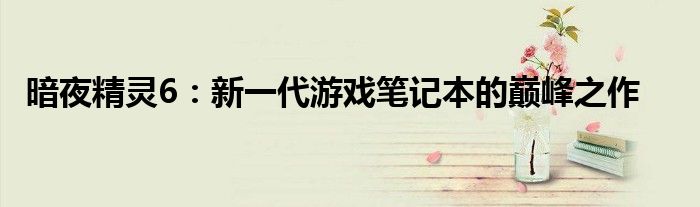 暗夜精灵6：新一代游戏笔记本的巅峰之作
