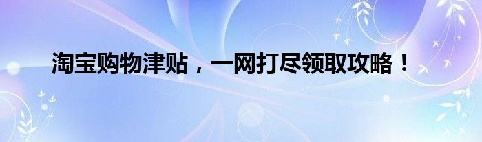 淘宝购物津贴，一网打尽领取攻略！