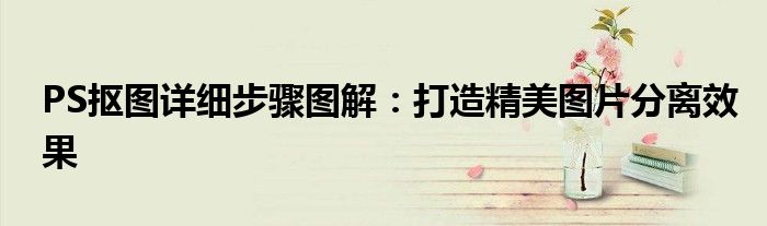 PS抠图详细步骤图解：打造精美图片分离效果