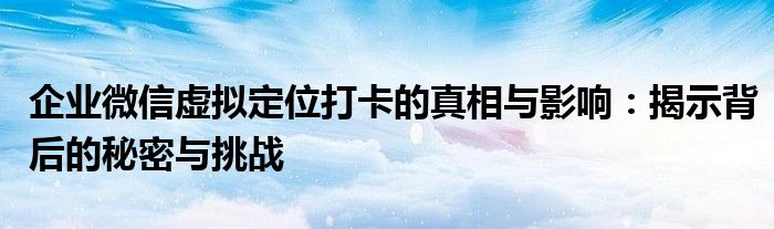 企业微信虚拟定位打卡的真相与影响：揭示背后的秘密与挑战