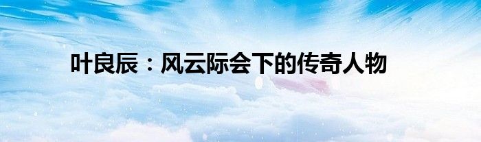 叶良辰：风云际会下的传奇人物