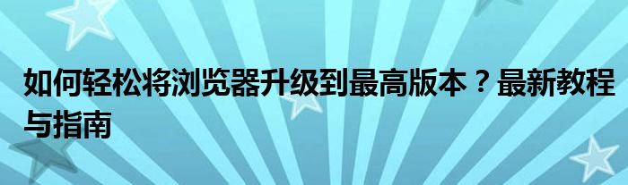 如何轻松将浏览器升级到最高版本？最新教程与指南