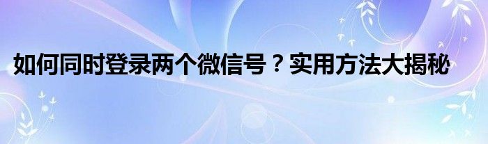 如何同时登录两个微信号？实用方法大揭秘