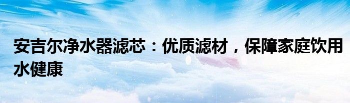 安吉尔净水器滤芯：优质滤材，保障家庭饮用水健康