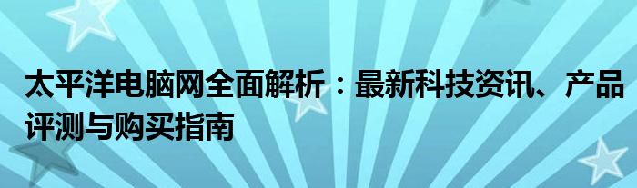太平洋电脑网全面解析：最新科技资讯、产品评测与购买指南