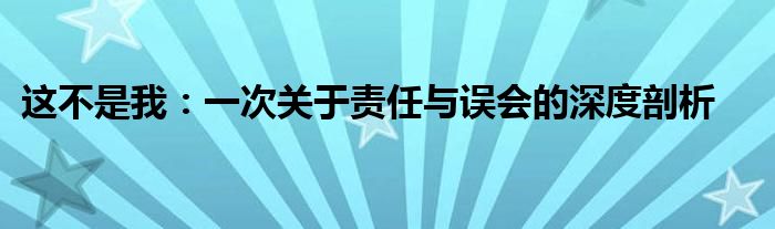 这不是我：一次关于责任与误会的深度剖析