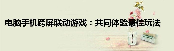 电脑手机跨屏联动游戏：共同体验最佳玩法