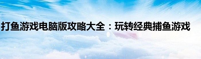打鱼游戏电脑版攻略大全：玩转经典捕鱼游戏