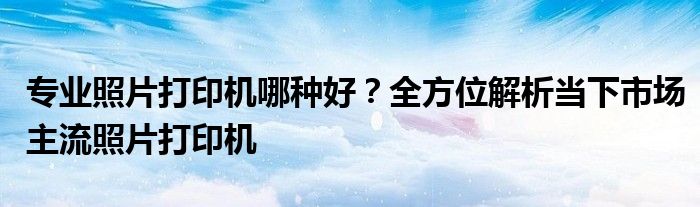专业照片打印机哪种好？全方位解析当下市场主流照片打印机