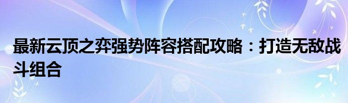 最新云顶之弈强势阵容搭配攻略：打造无敌战斗组合